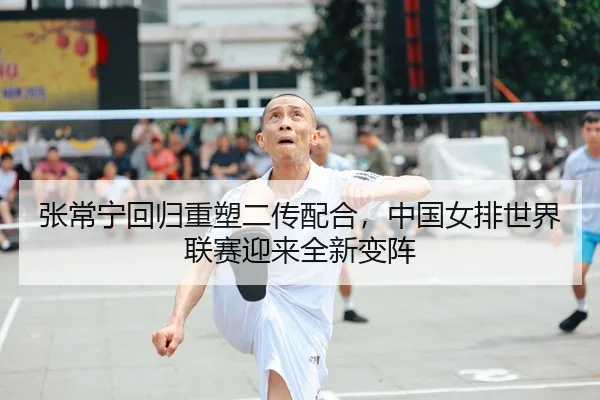 张常宁回归重塑二传配合，中国女排世界联赛迎来全新变阵
