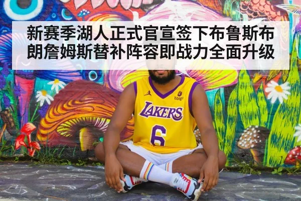 新赛季湖人正式官宣签下布鲁斯布朗詹姆斯替补阵容即战力全面升级
