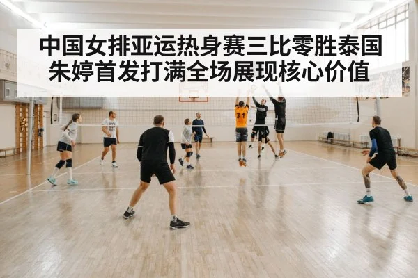 中国女排亚运热身赛三比零胜泰国朱婷首发打满全场展现核心价值